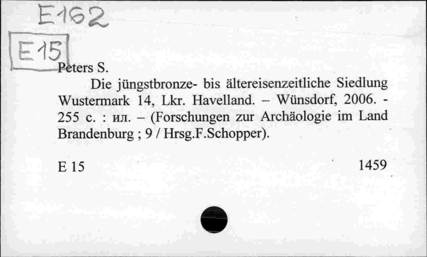 ﻿Peters S.
Die jüngstbronze- bis ältereisenzeitliche Siedlung Wustermark 14, Lkr. Havelland. - Wünsdorf, 2006. -255 с. : ил. - (Forschungen zur Archäologie im Land Brandenburg ; 9 / Hrsg.F.Schopper).
E 15
1459